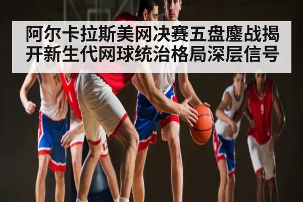 阿尔卡拉斯美网决赛五盘鏖战揭开新生代网球统治格局深层信号（kaiyun）